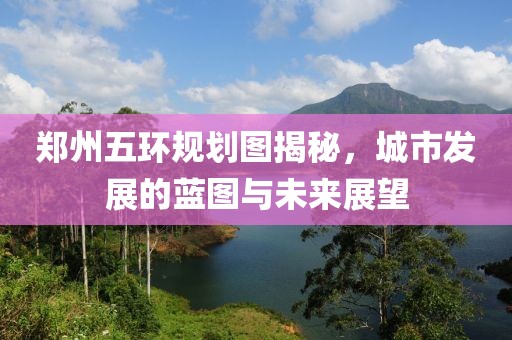 郑州五环规划图揭秘，城市发展的蓝图与未来展望