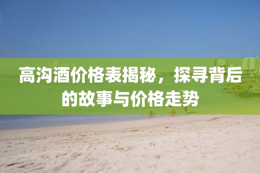 高沟酒价格表揭秘，探寻背后的故事与价格走势