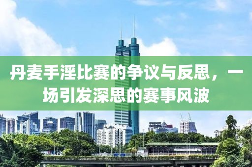 丹麦手淫比赛的争议与反思，一场引发深思的赛事风波