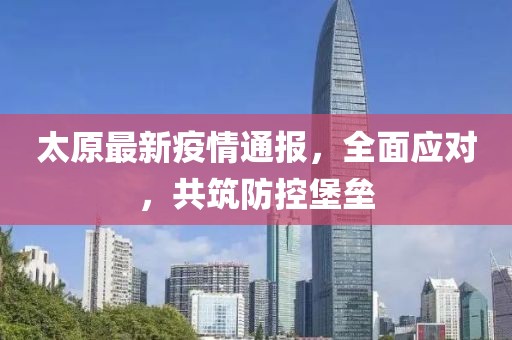 太原最新疫情通报，全面应对，共筑防控堡垒