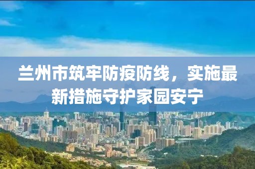兰州市筑牢防疫防线，实施最新措施守护家园安宁