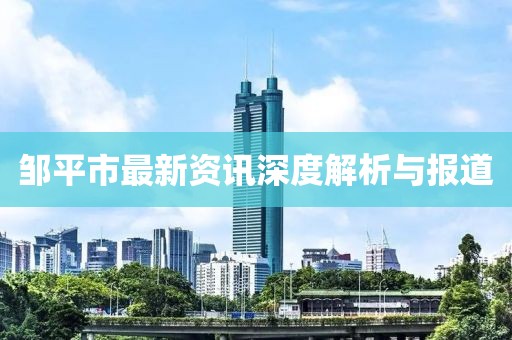 邹平市最新资讯深度解析与报道