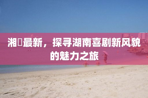 湘囧最新，探寻湖南喜剧新风貌的魅力之旅