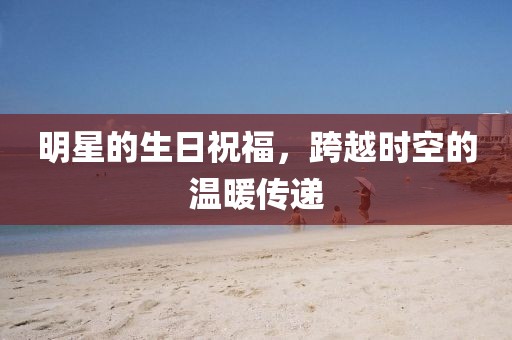 明星的生日祝福，跨越时空的温暖传递