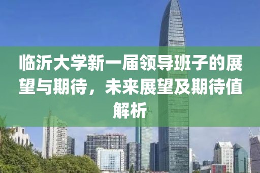 临沂大学新一届领导班子的展望与期待，未来展望及期待值解析
