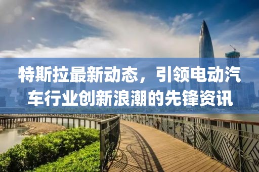 特斯拉最新动态，引领电动汽车行业创新浪潮的先锋资讯