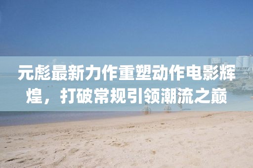 元彪最新力作重塑动作电影辉煌，打破常规引领潮流之巅