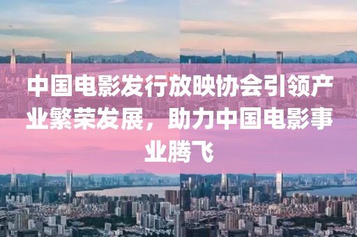 中国电影发行放映协会引领产业繁荣发展，助力中国电影事业腾飞