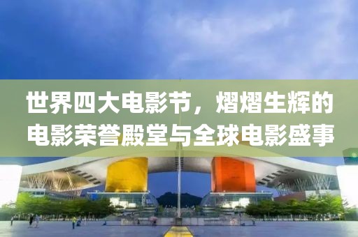 世界四大电影节，熠熠生辉的电影荣誉殿堂与全球电影盛事