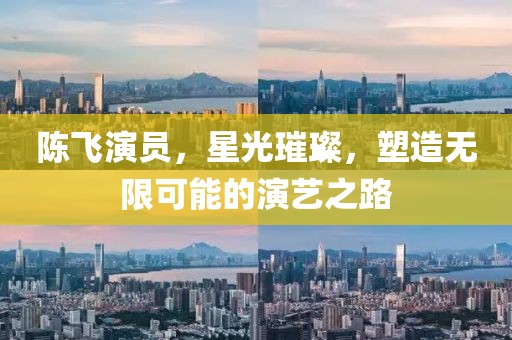 陈飞演员，星光璀璨，塑造无限可能的演艺之路