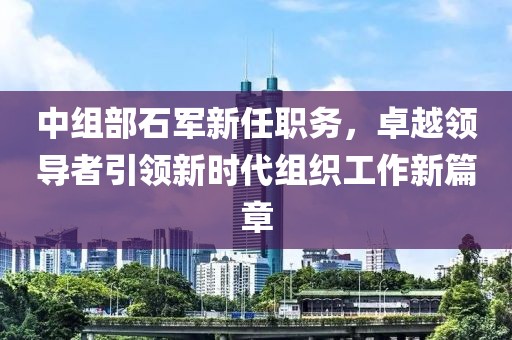 中组部石军新任职务，卓越领导者引领新时代组织工作新篇章