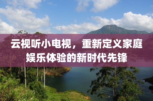 云视听小电视，重新定义家庭娱乐体验的新时代先锋