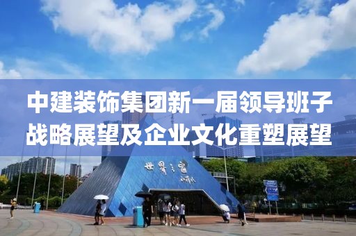 中建装饰集团新一届领导班子战略展望及企业文化重塑展望