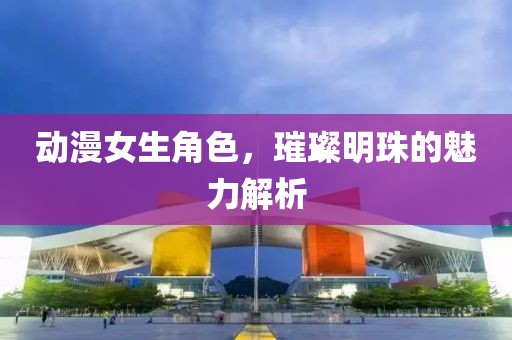 动漫女生角色，璀璨明珠的魅力解析