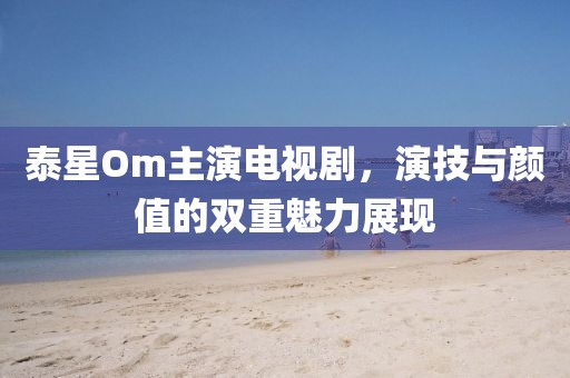 泰星Om主演电视剧，演技与颜值的双重魅力展现