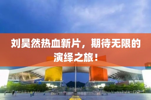 刘昊然热血新片，期待无限的演绎之旅！