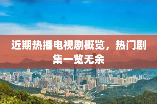 近期热播电视剧概览，热门剧集一览无余