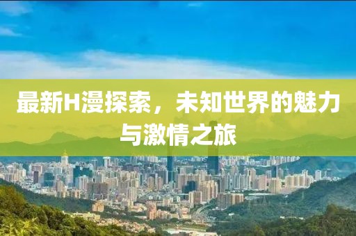 最新H漫探索，未知世界的魅力与激情之旅