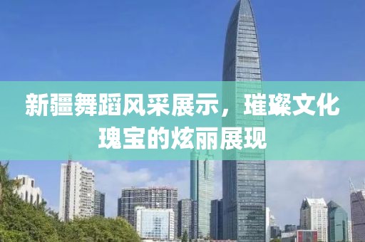新疆舞蹈风采展示，璀璨文化瑰宝的炫丽展现