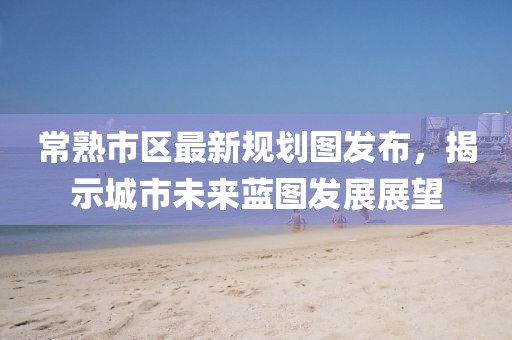 常熟市区最新规划图发布，揭示城市未来蓝图发展展望