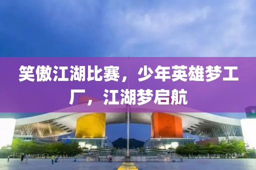 笑傲江湖比赛，少年英雄梦工厂，江湖梦启航