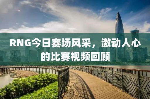 RNG今日赛场风采，激动人心的比赛视频回顾