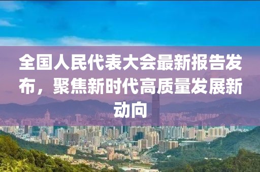 全国人民代表大会最新报告发布，聚焦新时代高质量发展新动向