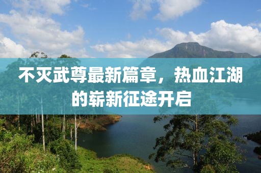 不灭武尊最新篇章，热血江湖的崭新征途开启