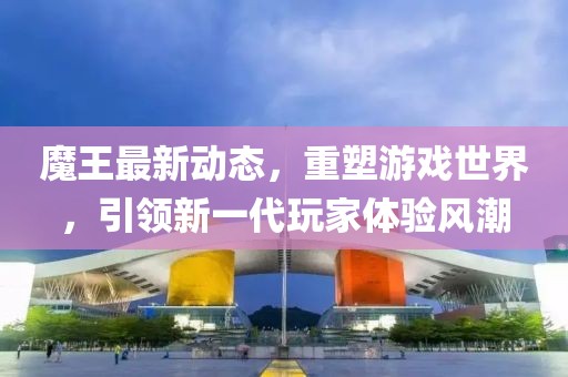 魔王最新动态，重塑游戏世界，引领新一代玩家体验风潮