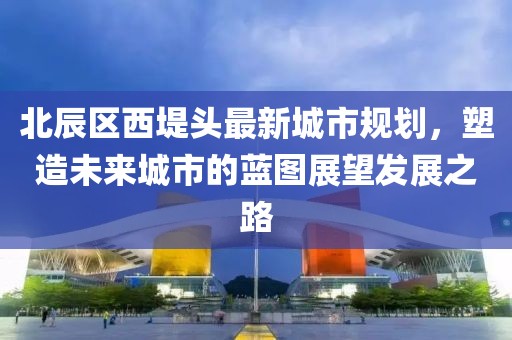 北辰区西堤头最新城市规划，塑造未来城市的蓝图展望发展之路