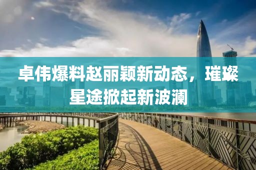 卓伟爆料赵丽颖新动态，璀璨星途掀起新波澜