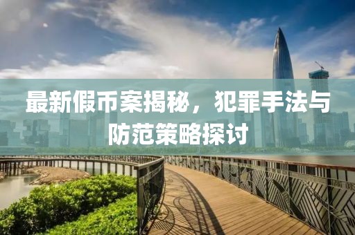 最新假币案揭秘，犯罪手法与防范策略探讨