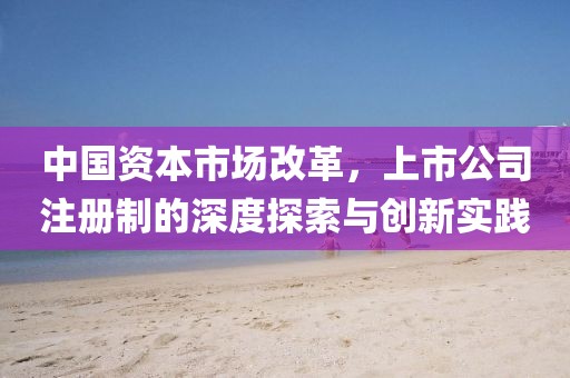 中国资本市场改革，上市公司注册制的深度探索与创新实践