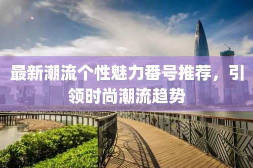最新潮流个性魅力番号推荐，引领时尚潮流趋势