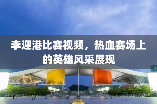 李迎港比赛视频，热血赛场上的英雄风采展现