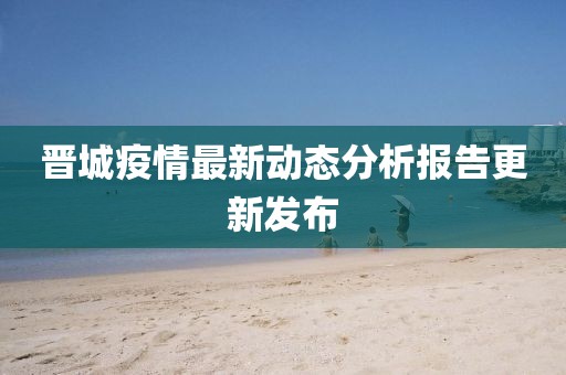 晋城疫情最新动态分析报告更新发布