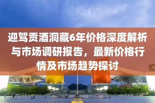 迎驾贡酒洞藏6年价格深度解析与市场调研报告，最新价格行情及市场趋势探讨