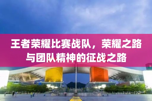 王者荣耀比赛战队，荣耀之路与团队精神的征战之路