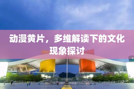 动漫黄片，多维解读下的文化现象探讨