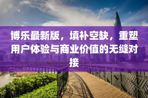 博乐最新版，填补空缺，重塑用户体验与商业价值的无缝对接