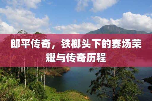 郎平传奇，铁榔头下的赛场荣耀与传奇历程