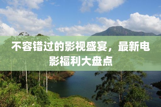 不容错过的影视盛宴，最新电影福利大盘点