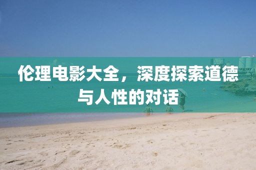 伦理电影大全，深度探索道德与人性的对话