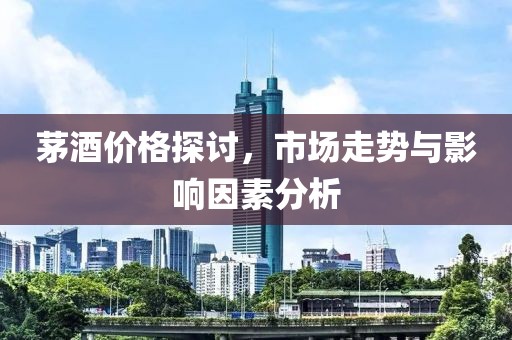 茅酒价格探讨，市场走势与影响因素分析