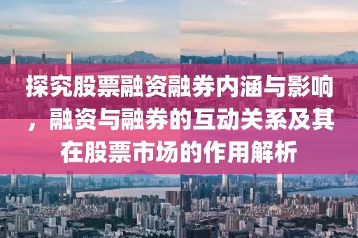 探究股票融资融券内涵与影响，融资与融券的互动关系及其在股票市场的作用解析