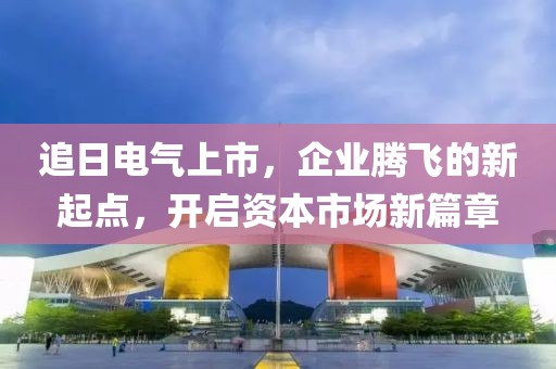 追日电气上市，企业腾飞的新起点，开启资本市场新篇章