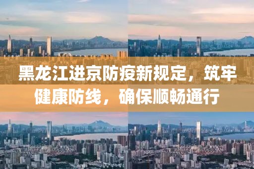 黑龙江进京防疫新规定，筑牢健康防线，确保顺畅通行