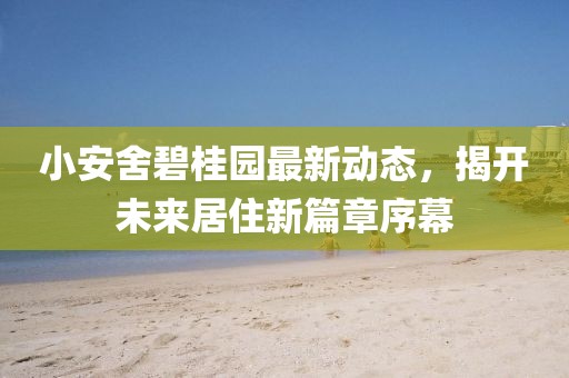 小安舍碧桂园最新动态，揭开未来居住新篇章序幕