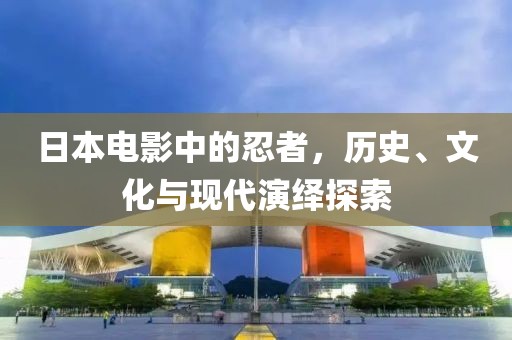 日本电影中的忍者，历史、文化与现代演绎探索
