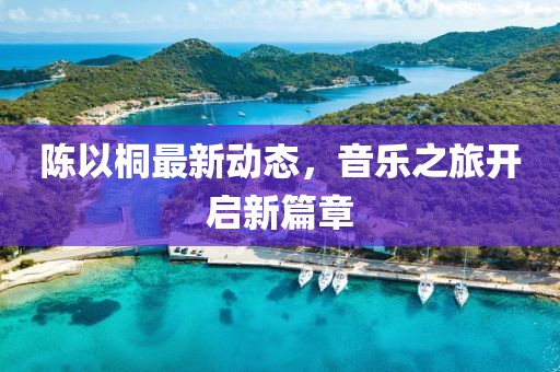 陈以桐最新动态，音乐之旅开启新篇章